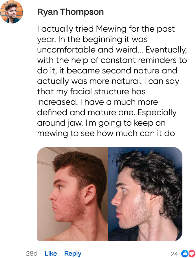 Ryan Thompson says about mewing app: I actually tried mewing for the past year. In the beginning it was uncomfortable and weird... Eventually, with the help of constant reminders to do it, it became second nature and actually was more natural. I can say that my facial structure has increased. I have a much more defined and mature one. Especially around jaw. I'm going to keep on mewing to see how much can it do.